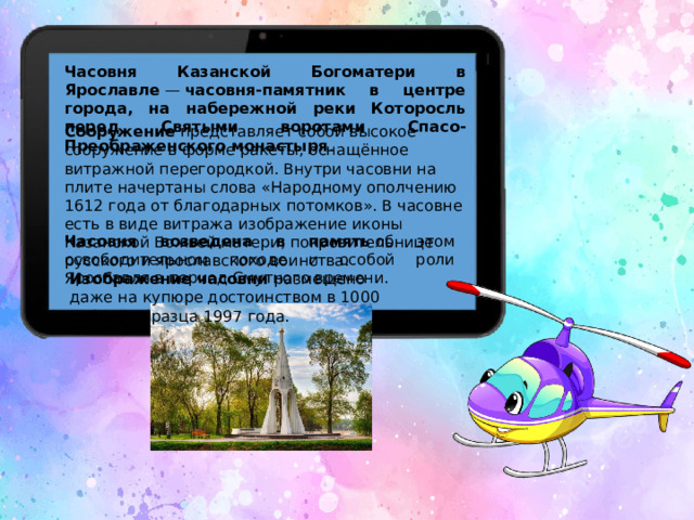 Часовня Казанской Богоматери в Ярославле  —  часовня-памятник в центре города, на набережной реки Которосль перед Святыми воротами Спасо-Преображенского монастыря . Сооружение  представляет собой высокое сооружение в форме ракеты, оснащённое витражной перегородкой. Внутри часовни на плите начертаны слова «Народному ополчению 1612 года от благодарных потомков». В часовне есть в виде витража изображение иконы Казанской Божьей матери, покровительнице русского и ярославского воинства.  Часовня возведена в память  об этом освободительном походе и особой роли Ярославля в период Смутного времени. Изображение часовни  размещено даже на купюре достоинством в 1000 рублей образца 1997 года.  