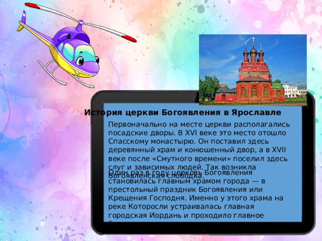 История церкви Богоявления в Ярославле Первоначально на месте церкви располагались посадские дворы. В XVI веке это место отошло Спасскому монастырю. Он поставил здесь деревянный храм и конюшенный двор, а в XVII веке после «Смутного времени» поселил здесь слуг и зависимых людей. Так возникла Богоявленская слободка. Один раз в году церковь Богоявления становилась главным храмом города — в престольный праздник Богоявления или Крещения Господня. Именно у этого храма на реке Которосли устраивалась главная городская Иордань и проходило главное богослужение.  