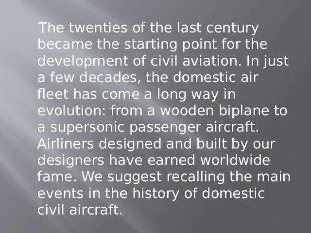  The twenties of the last century became the starting point for the development of civil aviation. In just a few decades, the domestic air fleet has come a long way in evolution: from a wooden biplane to a supersonic passenger aircraft. Airliners designed and built by our designers have earned worldwide fame. We suggest recalling the main events in the history of domestic civil aircraft. 
