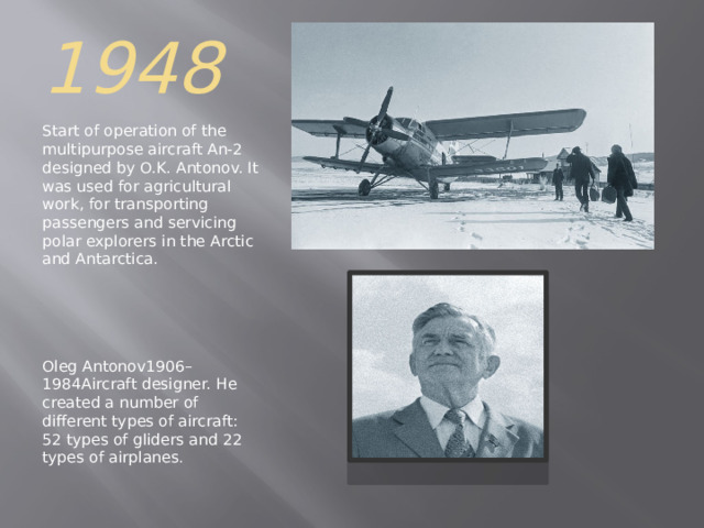 1948 Start of operation of the multipurpose aircraft An-2 designed by O.K. Antonov. It was used for agricultural work, for transporting passengers and servicing polar explorers in the Arctic and Antarctica. Oleg Antonov1906–1984Aircraft designer. He created a number of different types of aircraft: 52 types of gliders and 22 types of airplanes . 