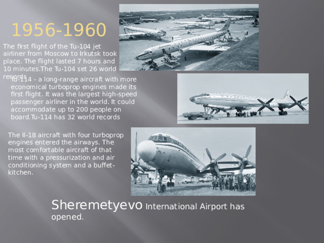 1956-1960 The first flight of the Tu-104 jet airliner from Moscow to Irkutsk took place. The flight lasted 7 hours and 10 minutes.The Tu-104 set 26 world records Tu-114 - a long-range aircraft with more economical turboprop engines made its first flight. It was the largest high-speed passenger airliner in the world. It could accommodate up to 200 people on board.Tu-114 has 32 world records The Il-18 aircraft with four turboprop engines entered the airways. The most comfortable aircraft of that time with a pressurization and air conditioning system and a buffet-kitchen. Sheremetyevo International Airport has opened. 