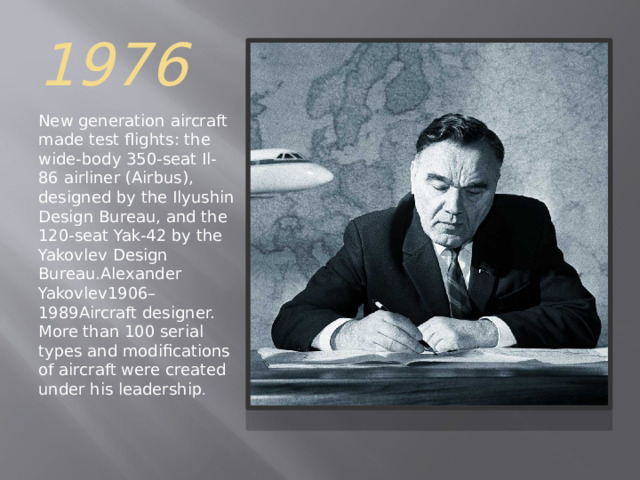 1976 New generation aircraft made test flights: the wide-body 350-seat Il-86 airliner (Airbus), designed by the Ilyushin Design Bureau, and the 120-seat Yak-42 by the Yakovlev Design Bureau.Alexander Yakovlev1906–1989Aircraft designer. More than 100 serial types and modifications of aircraft were created under his leadership . 