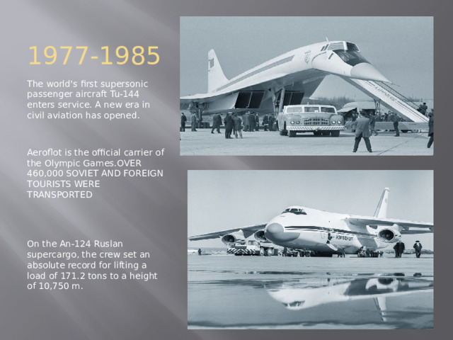 1977-1985 The world's first supersonic passenger aircraft Tu-144 enters service. A new era in civil aviation has opened. Aeroflot is the official carrier of the Olympic Games.OVER 460,000 SOVIET AND FOREIGN TOURISTS WERE TRANSPORTED On the An-124 Ruslan supercargo, the crew set an absolute record for lifting a load of 171.2 tons to a height of 10,750 m. 