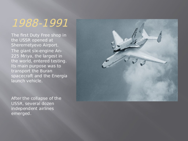 1988-1991 The first Duty Free shop in the USSR opened at Sheremetyevo Airport. The giant six-engine An-225 Mriya, the largest in the world, entered testing. Its main purpose was to transport the Buran spacecraft and the Energia launch vehicle. After the collapse of the USSR, several dozen independent airlines emerged. 