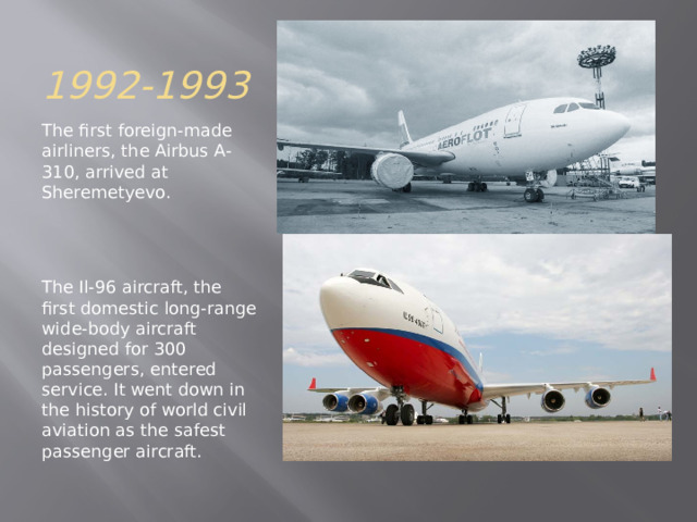 1992-1993 The first foreign-made airliners, the Airbus A-310, arrived at Sheremetyevo. The Il-96 aircraft, the first domestic long-range wide-body aircraft designed for 300 passengers, entered service. It went down in the history of world civil aviation as the safest passenger aircraft. 