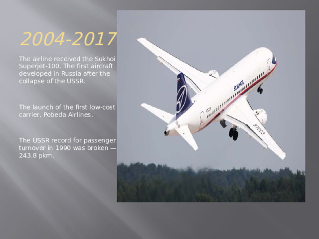 2004-2017 The airline received the Sukhoi Superjet-100. The first aircraft developed in Russia after the collapse of the USSR. The launch of the first low-cost carrier, Pobeda Airlines. The USSR record for passenger turnover in 1990 was broken — 243.8 pkm. 