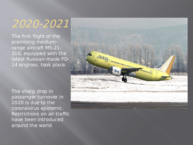 2020-2021 The first flight of the promising medium-range aircraft MS-21-310, equipped with the latest Russian-made PD-14 engines, took place. The sharp drop in passenger turnover in 2020 is due to the coronavirus epidemic. Restrictions on air traffic have been introduced around the world 