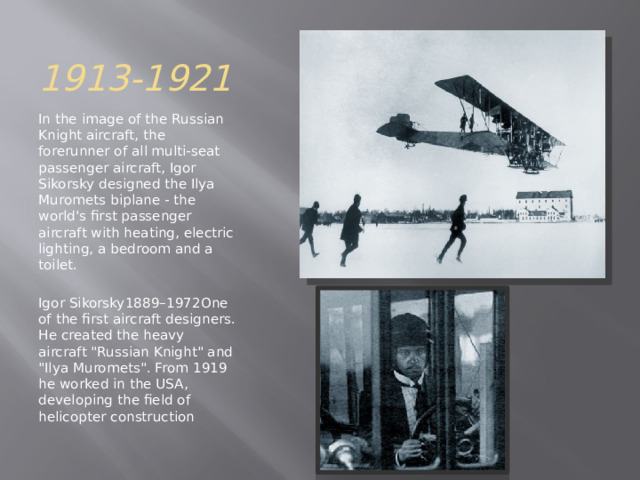 1913-1921 In the image of the Russian Knight aircraft, the forerunner of all multi-seat passenger aircraft, Igor Sikorsky designed the Ilya Muromets biplane - the world's first passenger aircraft with heating, electric lighting, a bedroom and a toilet. Igor Sikorsky1889–1972One of the first aircraft designers. He created the heavy aircraft 