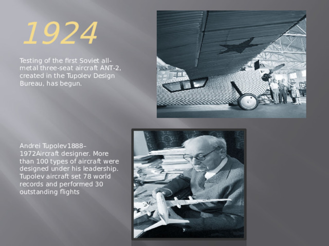 1924 Testing of the first Soviet all-metal three-seat aircraft ANT-2, created in the Tupolev Design Bureau, has begun. Andrei Tupolev1888–1972Aircraft designer. More than 100 types of aircraft were designed under his leadership. Tupolev aircraft set 78 world records and performed 30 outstanding flights 