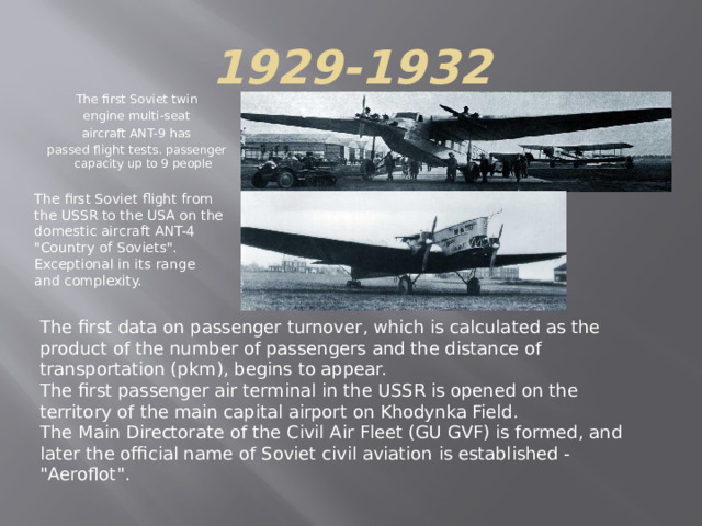 1929-1932 The first Soviet twin engine multi-seat aircraft ANT-9 has passed flight tests . passenger capacity up to 9 people The first Soviet flight from the USSR to the USA on the domestic aircraft ANT-4 