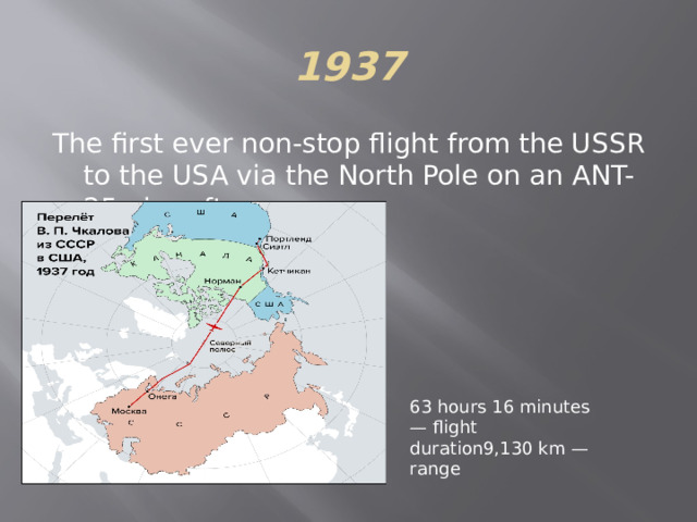 1937 The first ever non-stop flight from the USSR to the USA via the North Pole on an ANT-25 aircraft. 63 hours 16 minutes — flight duration9,130 ​​km — range 
