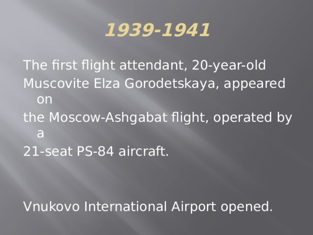 1939-1941 The first flight attendant, 20-year-old Muscovite Elza Gorodetskaya, appeared on the Moscow-Ashgabat flight, operated by a 21-seat PS-84 aircraft. Vnukovo International Airport opened. 
