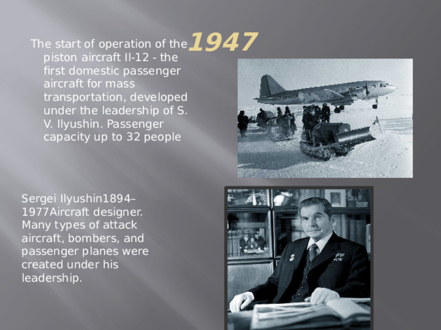 1947 The start of operation of the piston aircraft Il-12 - the first domestic passenger aircraft for mass transportation, developed under the leadership of S. V. Ilyushin. Passenger capacity up to 32 people Sergei Ilyushin1894–1977Aircraft designer. Many types of attack aircraft, bombers, and passenger planes were created under his leadership. 