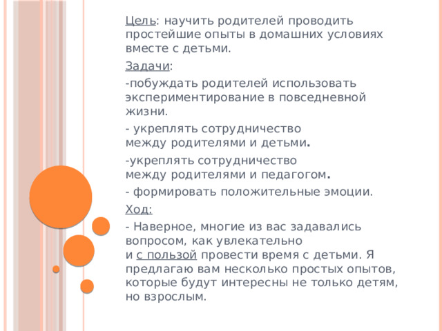 Цель : научить родителей проводить простейшие опыты в домашних условиях вместе с детьми. Задачи : -побуждать родителей использовать экспериментирование в повседневной жизни. - укреплять сотрудничество между родителями и детьми . -укреплять сотрудничество между родителями и педагогом . - формировать положительные эмоции. Ход: - Наверное, многие из вас задавались вопросом, как увлекательно и  с пользой  провести время с детьми. Я предлагаю вам несколько простых опытов, которые будут интересны не только детям, но взрослым. 