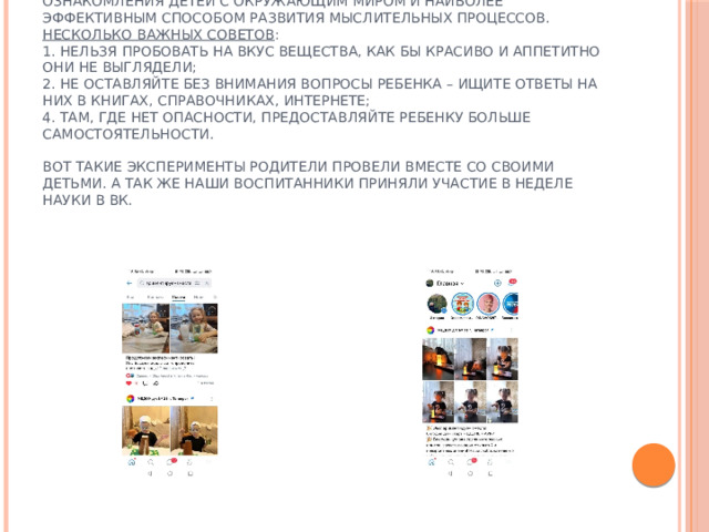 В средней группе проведение экспериментов должно стать нормой жизни, их надо рассматривать не как развлечения, а как путь ознакомления детей с окружающим миром и наиболее эффективным способом развития мыслительных процессов.  Несколько важных советов :  1. Нельзя пробовать на вкус вещества, как бы красиво и аппетитно они не выглядели;  2. Не оставляйте без внимания вопросы ребенка – ищите ответы на них в книгах, справочниках, Интернете;  4. Там, где нет опасности, предоставляйте ребенку больше самостоятельности.   Вот такие эксперименты родители провели вместе со своими детьми. А так же наши воспитанники приняли участие в неделе науки в ВК.   