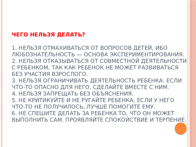 Чего нельзя делать?   1. Нельзя отмахиваться от вопросов детей, ибо любознательность — основа экспериментирования.  2. Нельзя отказываться от совместной деятельности с ребенком, так как ребенок не может развиваться без участия взрослого.  3. Нельзя ограничивать деятельность ребенка: если что-то опасно для него, сделайте вместе с ним.  4. Нельзя запрещать без объяснения.  5. Не критикуйте и не ругайте ребенка, если у него что-то не получилось, лучше помогите ему.  6. Не спешите делать за ребенка то, что он может выполнить сам. Проявляйте спокойствие и терпение.    