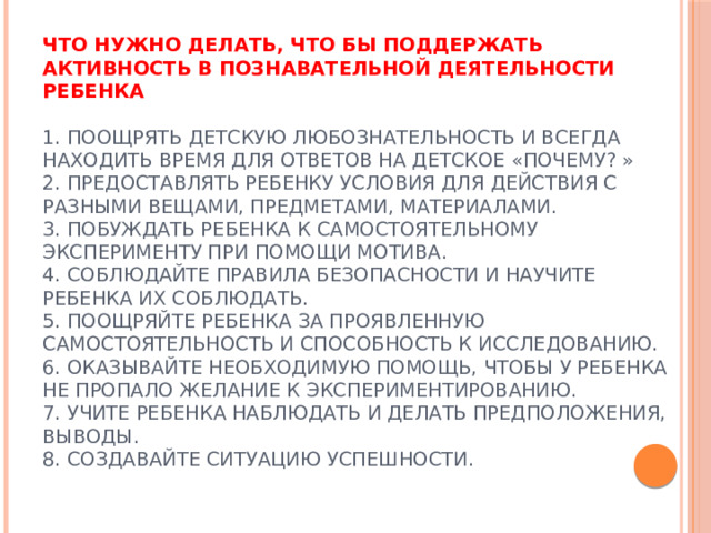 Что нужно делать, что бы поддержать активность в познавательной деятельности ребенка   1. Поощрять детскую любознательность и всегда находить время для ответов на детское «почему? »  2. Предоставлять ребенку условия для действия с разными вещами, предметами, материалами.  3. Побуждать ребенка к самостоятельному эксперименту при помощи мотива.  4. Соблюдайте правила безопасности и научите ребенка их соблюдать.  5. Поощряйте ребенка за проявленную самостоятельность и способность к исследованию.  6. Оказывайте необходимую помощь, чтобы у ребенка не пропало желание к экспериментированию.  7. Учите ребенка наблюдать и делать предположения, выводы.  8. Создавайте ситуацию успешности.   