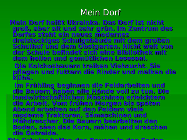 Mein Dorf  Mein Dorf heiß t Ukrainka. Das Dorf ist nicht groß , a ber alt und sehr  grün. Im Zentrum des Dorfes steht ein neues modernes dreistockiges Schulgebäude mit dem großen Schulhof und dem Obstgarten. Nicht weit von der Schule befindet sich eine Bibliothek mit dem hellen und gemütlichen Lesesaal.   Die Kolchosbauern treiben Viehzucht. Sie pflegen und futtern die Rinder und melken die Kühe.  Im Frühling beginnen die Feldarbeiten und die Bauern haben alle Hände voll zu tun. Die landwirtschaftlichen Maschinen erleichtern die Arbeit. Vom frühen Morgen bis späten Abend arbeiten auf den Feldern viele moderne Traktoren, Sämaschinen und Mähdrescher. Die Bauern bearbeiten den Boden, säen das Korn, mähen und dreschen die Getreide.   Die Schuler helfen den Bauern in den Ferien. Sie arbeiten im Garten. Die Kinder pflügen die Bäume. Im Sommer und im Herbst helfen sie den Bauern die Ernte einbringen. 