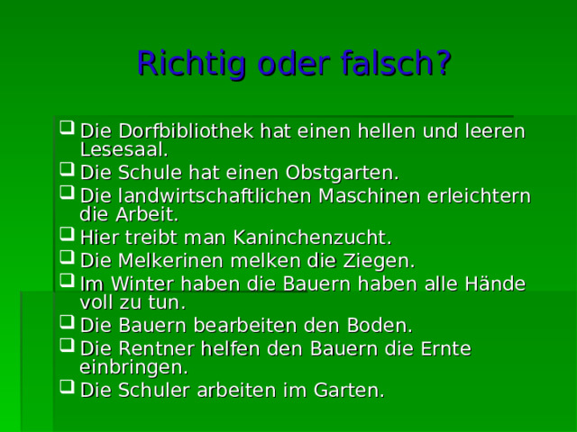 Richtig oder falsch ? Die Dorfbibliothek hat einen hellen und leeren Lesesaal. Die Schule hat einen Obstgarten. Die landwirtschaftlichen Maschinen erleichtern die Arbeit. Hier treibt man Kaninchenzucht. Die Melkerinen melken die Ziegen. Im Winter haben die Bauern haben alle Hände voll zu tun. Die Bauern bearbeiten den Boden. Die Rentner helfen den Bauern die Ernte einbringen. Die Schuler arbeiten im Garten. 