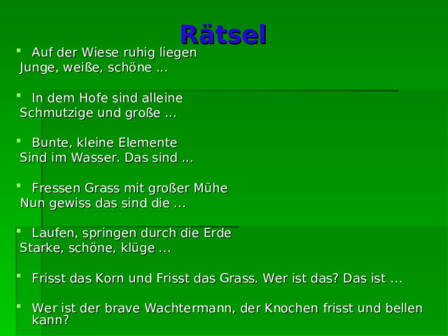 R ä tsel  Auf der Wiese ruhig liegen  Junge, weiße, schöne ... In dem Hofe sind alleine  Schmutzige und große ... Bunte, kleine Elemente  Sind im Wasser. Das sind ... Fressen Grass mit großer Mühe  Nun gewiss das sind die … Laufen, springen durch die Erde  Starke, schöne, klüge … Frisst das Korn und Frisst das Grass. Wer ist das? Das ist … Wer ist der brave Wachtermann, der Knochen frisst und bellen kann? 
