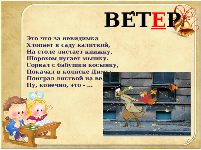        ВЕ ́ Т Е Р   Это что за невидимка  Хлопает в саду калиткой,  На столе листает книжку,  Шорохом пугает мышку.  Сорвал с бабушки косынку,  Покачал в коляске Димку,  Поиграл листвой на ветках...  Ну, конечно, это - ...        