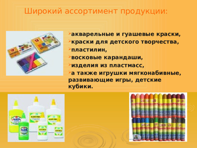 Широкий ассортимент продукции:   акварельные и гуашевые краски, краски для детского творчества, пластилин, восковые карандаши, изделия из пластмасс, а также игрушки мягконабивные, развивающие игры, детские кубики.  