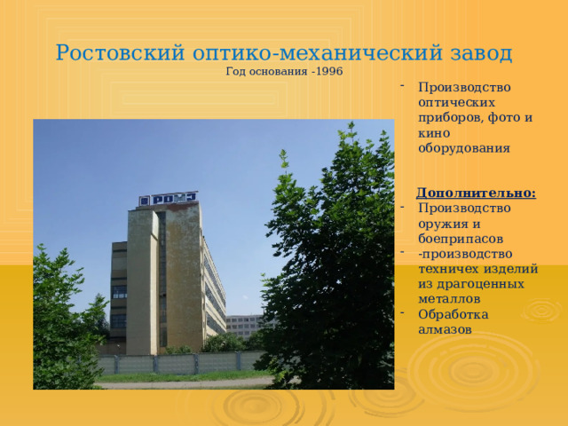 Ростовский оптико-механический завод  Год основания -1996   Производство оптических приборов, фото и кино оборудования  Дополнительно: Производство оружия и боеприпасов -производство техничех изделий из драгоценных металлов Обработка алмазов 