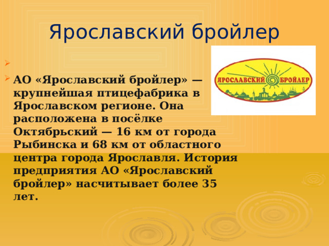 Ярославский бройлер  АО «Ярославский бройлер» — крупнейшая птицефабрика в Ярославском регионе. Она расположена в посёлке Октябрьский — 16 км от города Рыбинска и 68 км от областного центра города Ярославля. История предприятия АО «Ярославский бройлер» насчитывает более 35 лет.  