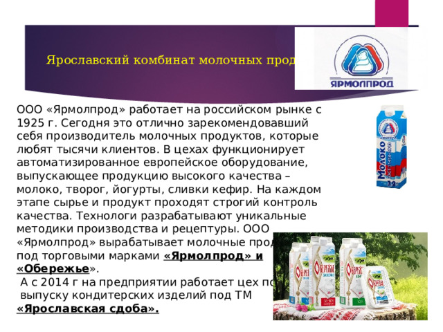 Ярославский комбинат молочных продуктов   ООО «Ярмолпрод» работает на российском рынке с 1925 г. Сегодня это отлично зарекомендовавший себя производитель молочных продуктов, которые любят тысячи клиентов. В цехах функционирует автоматизированное европейское оборудование, выпускающее продукцию высокого качества – молоко, творог, йогурты, сливки кефир. На каждом этапе сырье и продукт проходят строгий контроль качества. Технологи разрабатывают уникальные методики производства и рецептуры. ООО «Ярмолпрод» вырабатывает молочные продукты под торговыми марками «Ярмолпрод» и «Обережье ».  А с 2014 г на предприятии работает цех по  выпуску кондитерских изделий под ТМ «Ярославская сдоба». 
