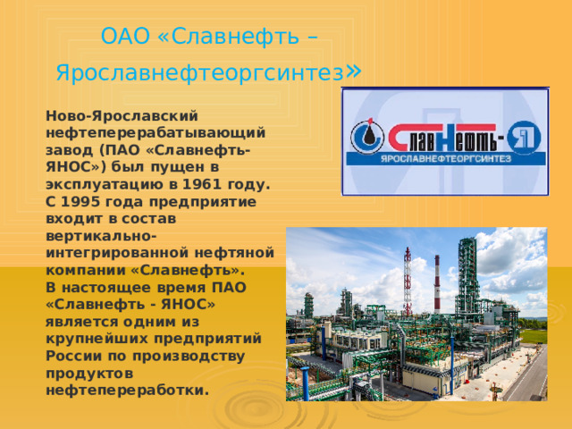 ОАО «Славнефть – Ярославнефтеоргсинтез » Ново-Ярославский нефтеперерабатывающий завод (ПАО «Славнефть-ЯНОС») был пущен в эксплуатацию в 1961 году. С 1995 года предприятие входит в состав вертикально-интегрированной нефтяной компании «Славнефть». В настоящее время ПАО «Славнефть - ЯНОС» является одним из крупнейших предприятий России по производству продуктов нефтепереработки. 