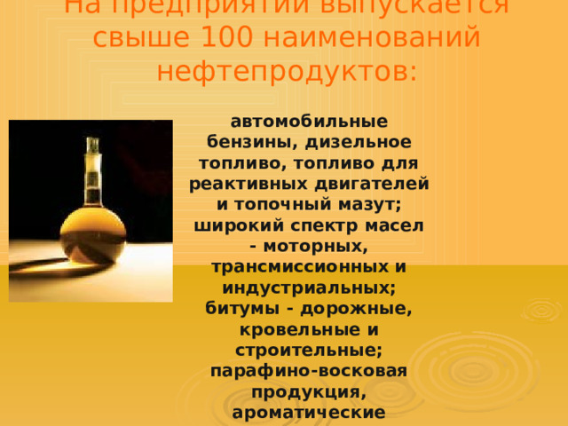 На предприятии выпускается свыше 100 наименований нефтепродуктов: автомобильные бензины, дизельное топливо, топливо для реактивных двигателей и топочный мазут; широкий спектр масел - моторных, трансмиссионных и индустриальных; битумы - дорожные, кровельные и строительные; парафино-восковая продукция, ароматические углеводороды. 