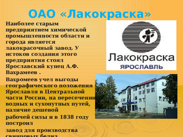 ОАО «Лакокраска»   Наиболее старым предприятием химической промышленности области и города является лакокрасочный завод. У истоков создания этого предприятия стоял Ярославский купец А.Ф. Вахрамеев . Вахромеев учел выгоды географического положения Ярославля в Центральной части России, на пересечении водных и сухопутных путей, наличие дешевой рабочей силы и в 1838 году построил завод для производства свинцовых белил. 