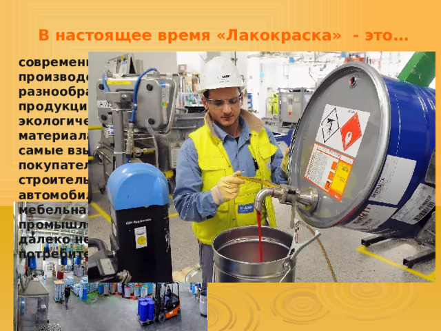 В настоящее время «Лакокраска» - это… современное многофункциональное производство по выпуску разнообразной лакокрасочной продукции, 70% которой относится к экологически полноценным материалам, удовлетворяющим самые взыскательные требования покупателей. Машиностроение и строительная индустрия, автомобилестроение, авиационная и мебельная отрасли, военно – промышленный комплекс – вот далеко неполный перечень потребителей наших материалов 