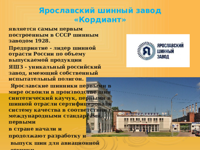 Ярославский шинный завод  «Кордиант» является самым первым построенным в СССР шинным заводом 1928. Предприятие - лидер шинной отрасти России по объему выпускаемой продукции ЯШЗ - уникальный российский завод, имеющий собственный испытательный полигон.  Ярославские шинники первыми в мире освоили в производстве шин синтетический каучук, первыми в шинной отрасли сертифицировали систему качества в соответствии с международными стандартами, первыми в стране начали и продолжают разработку и  выпуск шин для авиационной  техники. 