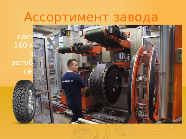 Ассортимент завода насчитывает свыше 160 моделей шин для автомобилей, автобусов, грузовиков, сельхозтехники. 