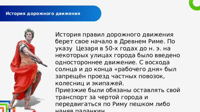  История дорожного движения   История правил дорожного движения берет свое начало в Древнем Риме. По указу Цезаря в 50-х годах до н. э. на некоторых улицах города было введено одностороннее движение. С восхода солнца и до конца «рабочего дня» был запрещён проезд частных повозок, колесниц и экипажей. Приезжие были обязаны оставлять свой транспорт за чертой города и передвигаться по Риму пешком либо наняв паланкин. 