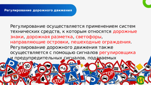  Регулирование дорожного движения   Регулирование осуществляется применением систем технических средств, к которым относятся дорожные знаки , дорожная разметка , светофоры , направляющие островки , пешеходные ограждения . Регулирование дорожного движения также осуществляется с помощью сигналов регулировщика и предупредительных сигналов, подаваемых водителем. 