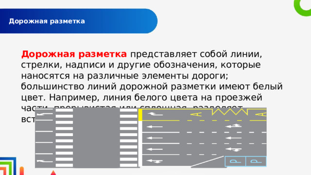  Дорожная разметка   Дорожная разметка представляет собой линии, стрелки, надписи и другие обозначения, которые наносятся на различные элементы дороги; большинство линий дорожной разметки имеют белый цвет. Например, линия белого цвета на проезжей части, прерывистая или сплошная, разделяет встречные потоки автомашин. 