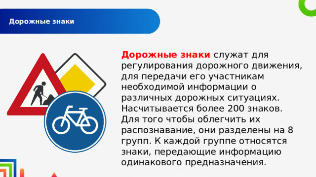  Дорожные знаки   Дорожные знаки служат для регулирования дорожного движения, для передачи его участникам необходимой информации о различных дорожных ситуациях. Насчитывается более 200 знаков. Для того чтобы облегчить их распознавание, они разделены на 8 групп. К каждой группе относятся знаки, передающие информацию одинакового предназначения. 