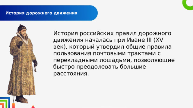  История дорожного движения   История российских правил дорожного движения началась при Иване III (XV век), который утвердил общие правила пользования почтовыми трактами с перекладными лошадьми, позволяющие быстро преодолевать большие расстояния. 