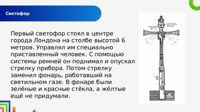  Светофор   Первый светофор стоял в центре города Лондона на столбе высотой 6 метров. Управлял им специально приставленный человек. С помощью системы ремней он поднимал и опускал стрелку прибора. Потом стрелку заменил фонарь, работавший на светильном газе. В фонаре были зелёные и красные стёкла, а жёлтые ещё не придумали. 
