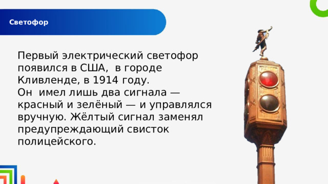  Светофор   Первый электрический светофор появился в США, в городе Кливленде, в 1914 году. Он имел лишь два сигнала — красный и зелёный — и управлялся вручную. Жёлтый сигнал заменял предупреждающий свисток полицейского. 