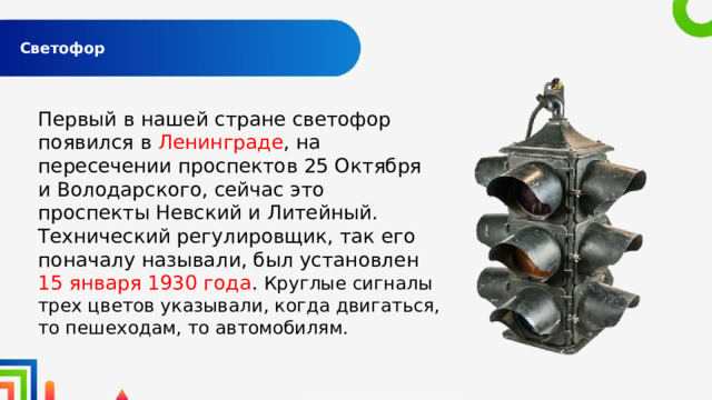  Светофор   Первый в нашей стране светофор появился в Ленинграде , на пересечении проспектов 25 Октября и Володарского, сейчас это проспекты Невский и Литейный. Технический регулировщик, так его поначалу называли, был установлен 15 января 1930 года . Круглые сигналы трех цветов указывали, когда двигаться, то пешеходам, то автомобилям. 
