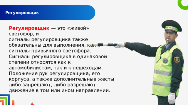 Регулировщик   Регулировщик  — это «живой» светофор, и сигналы регулировщика также обязательны для выполнения, как и сигналы привычного светофора. Сигналы регулировщика в одинаковой степени относятся как к автомобилистам, так и к пешеходам. Положение рук регулировщика, его корпуса, а также дополнительные жесты либо запрещают, либо разрешают движение в том или ином направлении. 