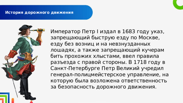  История дорожного движения   Император Петр I издал в 1683 году указ, запрещающий быструю езду по Москве, езду без возниц и на невзнузданных лошадях, а также запрещающий кучерам бить прохожих хлыстами, ввел правила разъезда с правой стороны. В 1718 году в Санкт-Петербурге Петр Великий учредил генерал-полицмейстерское управление, на которую была возложена ответственность за безопасность дорожного движения. 