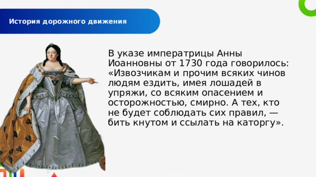  История дорожного движения   В указе императрицы Анны Иоанновны от 1730 года говорилось: «Извозчикам и прочим всяких чинов людям ездить, имея лошадей в упряжи, со всяким опасением и осторожностью, смирно. А тех, кто не будет соблюдать сих правил, — бить кнутом и ссылать на каторгу». 