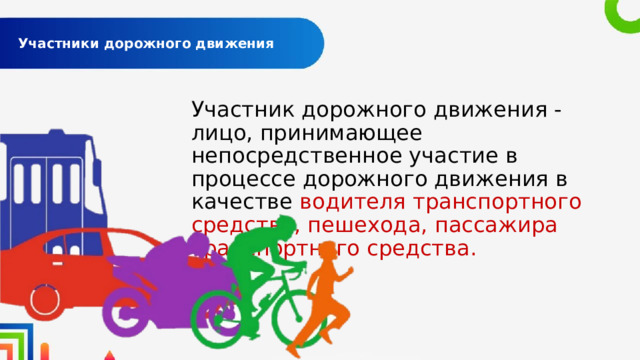  Участники дорожного движения   Участник дорожного движения - лицо, принимающее непосредственное участие в процессе дорожного движения в качестве водителя транспортного средства, пешехода, пассажира транспортного средства. 