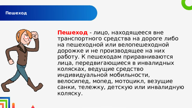  Пешеход   Пешеход - лицо, находящееся вне транспортного средства на дороге либо на пешеходной или велопешеходной дорожке и не производящее на них работу. К пешеходам приравниваются лица, передвигающиеся в инвалидных колясках, ведущие средство индивидуальной мобильности, велосипед, мопед, мотоцикл, везущие санки, тележку, детскую или инвалидную коляску. 