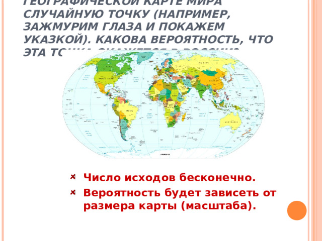 ОПЫТ 1. ВЫБЕРЕМ НА ГЕОГРАФИЧЕСКОЙ КАРТЕ МИРА СЛУЧАЙНУЮ ТОЧКУ (НАПРИМЕР, ЗАЖМУРИМ ГЛАЗА И ПОКАЖЕМ УКАЗКОЙ). КАКОВА ВЕРОЯТНОСТЬ, ЧТО ЭТА ТОЧКА ОКАЖЕТСЯ В РОССИИ?   Число исходов бесконечно. Вероятность будет зависеть от размера карты (масштаба). 