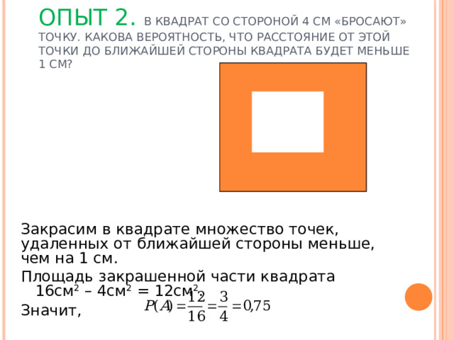 ОПЫТ 2. В КВАДРАТ СО СТОРОНОЙ 4 СМ «БРОСАЮТ» ТОЧКУ. КАКОВА ВЕРОЯТНОСТЬ, ЧТО РАССТОЯНИЕ ОТ ЭТОЙ ТОЧКИ ДО БЛИЖАЙШЕЙ СТОРОНЫ КВАДРАТА БУДЕТ МЕНЬШЕ 1 СМ?   Закрасим в квадрате множество точек, удаленных от ближайшей стороны меньше, чем на 1 см. Площадь закрашенной части квадрата 16см 2 – 4см 2 = 12см 2 . Значит, 